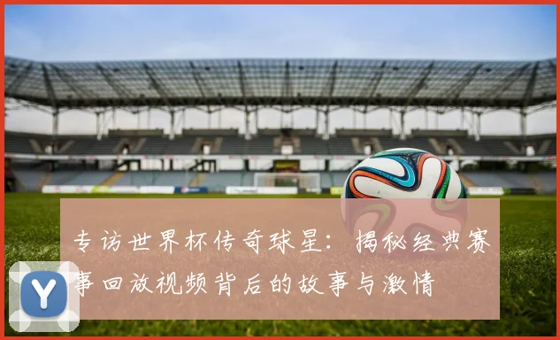 专访世界杯传奇球星:揭秘经典赛事回放视频背后的故事与激情
