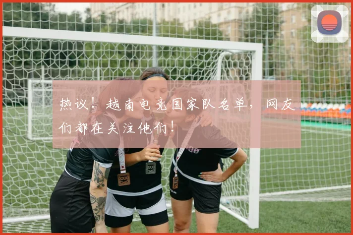 热议！越南电竞国家队名单，网友们都在关注他们！