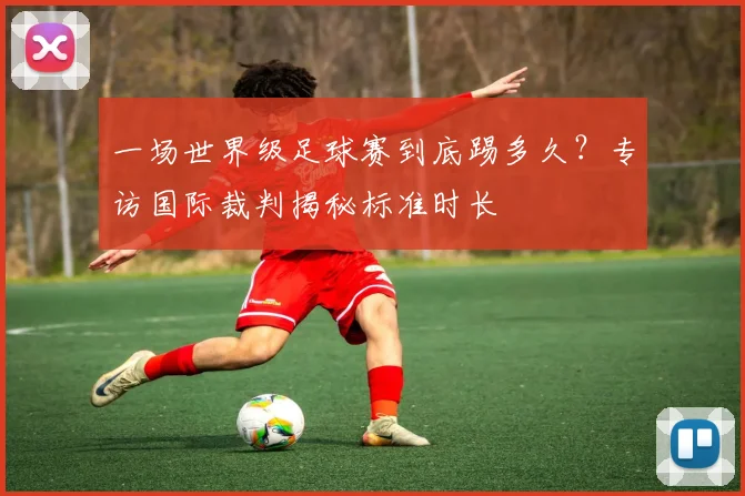 一场世界级足球赛到底踢多久？专访国际裁判揭秘标准时长