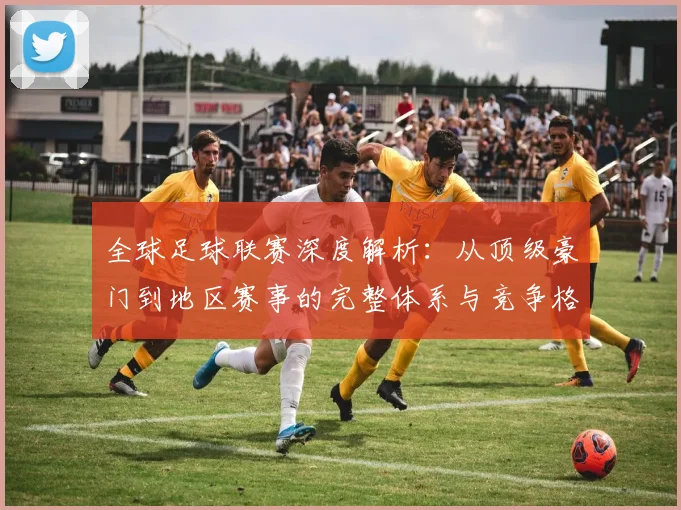 全球足球联赛深度解析：从顶级豪门到地区赛事的完整体系与竞争格局