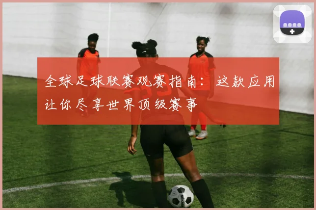 全球足球联赛观赛指南:这款应用让你尽享世界顶级赛事