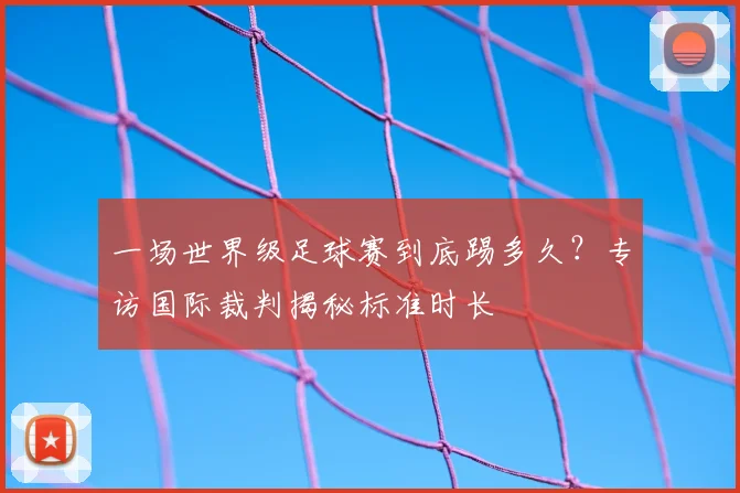 一场世界级足球赛到底踢多久？专访国际裁判揭秘标准时长