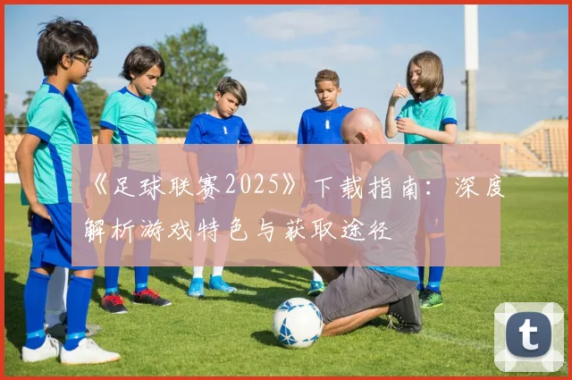《足球联赛2025》下载指南：深度解析游戏特色与获取途径